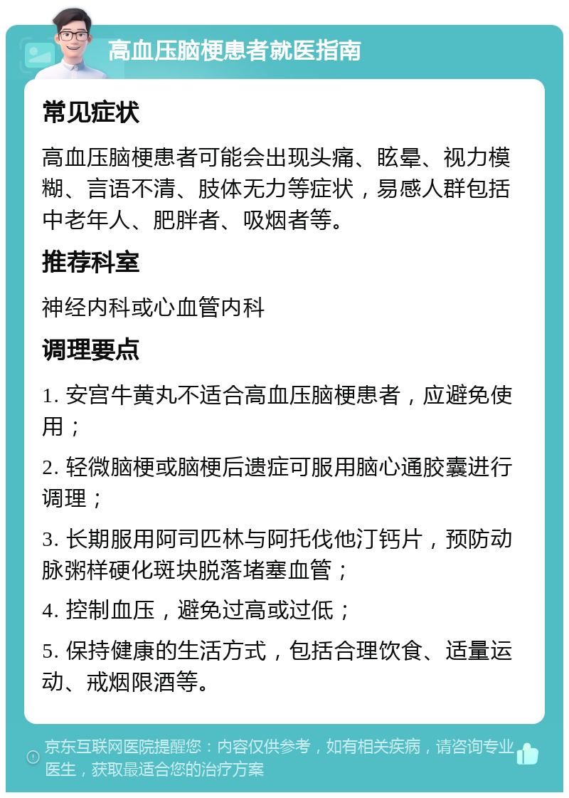 高血压脑梗患者就医指南 常见症状 高血压脑梗患者可能会出现头痛、眩晕、视力模糊、言语不清、肢体无力等症状，易感人群包括中老年人、肥胖者、吸烟者等。 推荐科室 神经内科或心血管内科 调理要点 1. 安宫牛黄丸不适合高血压脑梗患者，应避免使用； 2. 轻微脑梗或脑梗后遗症可服用脑心通胶囊进行调理； 3. 长期服用阿司匹林与阿托伐他汀钙片，预防动脉粥样硬化斑块脱落堵塞血管； 4. 控制血压，避免过高或过低； 5. 保持健康的生活方式，包括合理饮食、适量运动、戒烟限酒等。