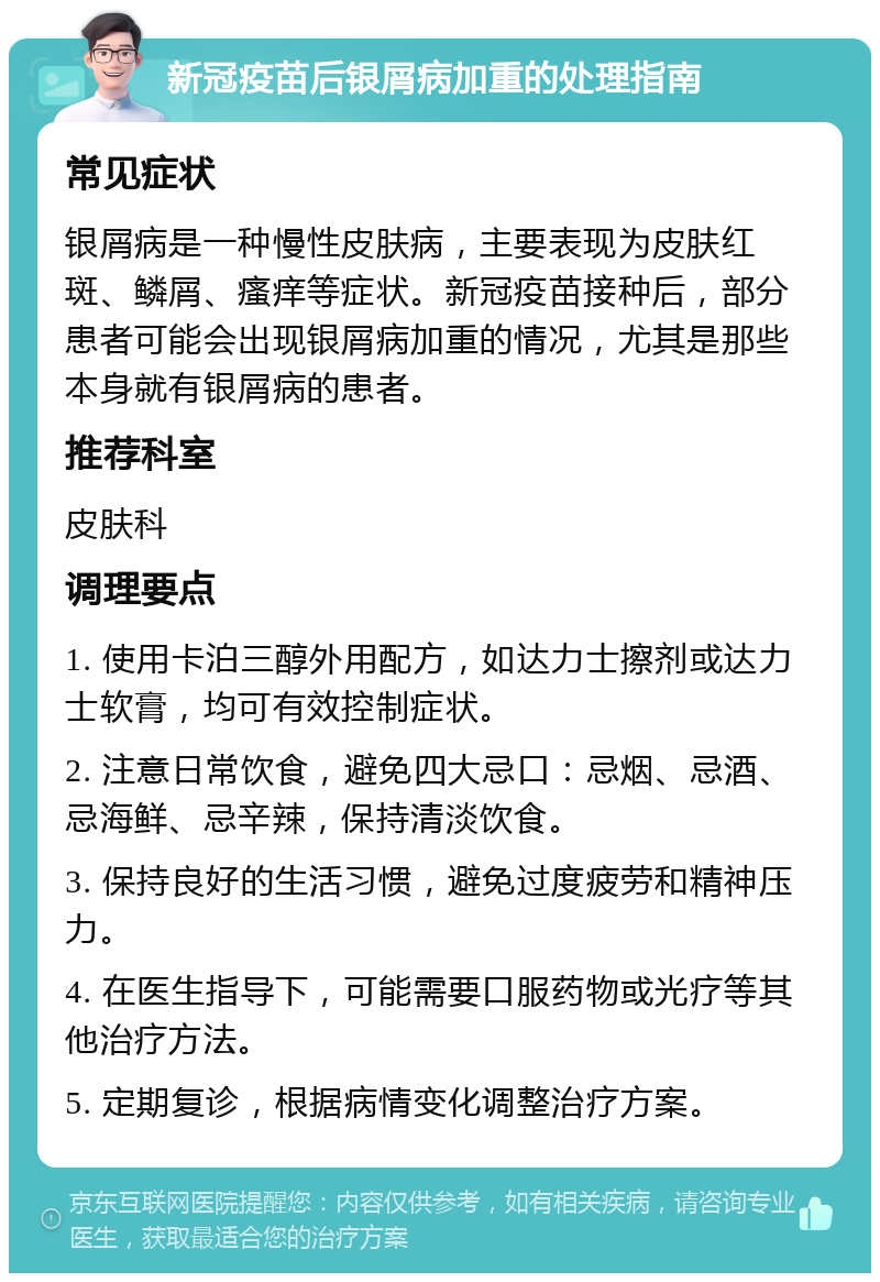 新冠疫苗后银屑病加重的处理指南 常见症状 银屑病是一种慢性皮肤病，主要表现为皮肤红斑、鳞屑、瘙痒等症状。新冠疫苗接种后，部分患者可能会出现银屑病加重的情况，尤其是那些本身就有银屑病的患者。 推荐科室 皮肤科 调理要点 1. 使用卡泊三醇外用配方，如达力士擦剂或达力士软膏，均可有效控制症状。 2. 注意日常饮食，避免四大忌口：忌烟、忌酒、忌海鲜、忌辛辣，保持清淡饮食。 3. 保持良好的生活习惯，避免过度疲劳和精神压力。 4. 在医生指导下，可能需要口服药物或光疗等其他治疗方法。 5. 定期复诊，根据病情变化调整治疗方案。