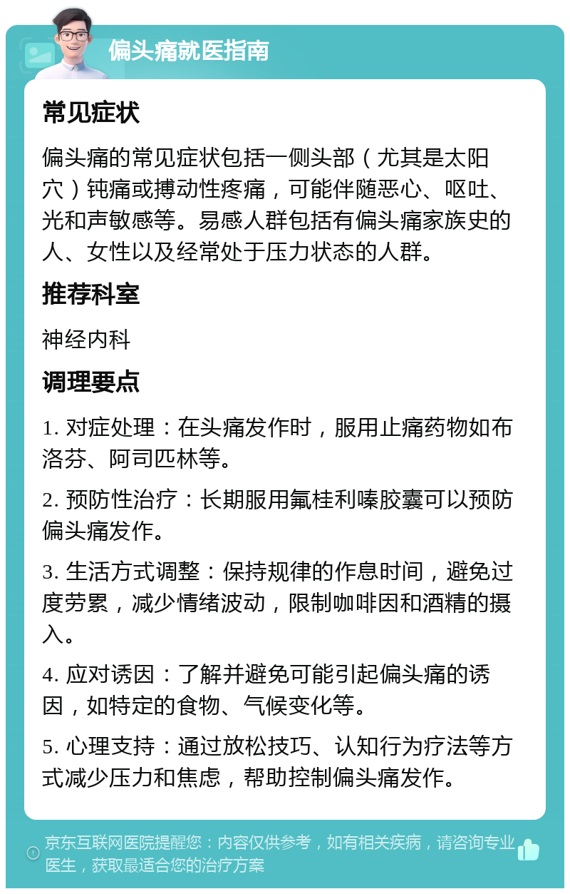 偏头痛就医指南 常见症状 偏头痛的常见症状包括一侧头部（尤其是太阳穴）钝痛或搏动性疼痛，可能伴随恶心、呕吐、光和声敏感等。易感人群包括有偏头痛家族史的人、女性以及经常处于压力状态的人群。 推荐科室 神经内科 调理要点 1. 对症处理：在头痛发作时，服用止痛药物如布洛芬、阿司匹林等。 2. 预防性治疗：长期服用氟桂利嗪胶囊可以预防偏头痛发作。 3. 生活方式调整：保持规律的作息时间，避免过度劳累，减少情绪波动，限制咖啡因和酒精的摄入。 4. 应对诱因：了解并避免可能引起偏头痛的诱因，如特定的食物、气候变化等。 5. 心理支持：通过放松技巧、认知行为疗法等方式减少压力和焦虑，帮助控制偏头痛发作。