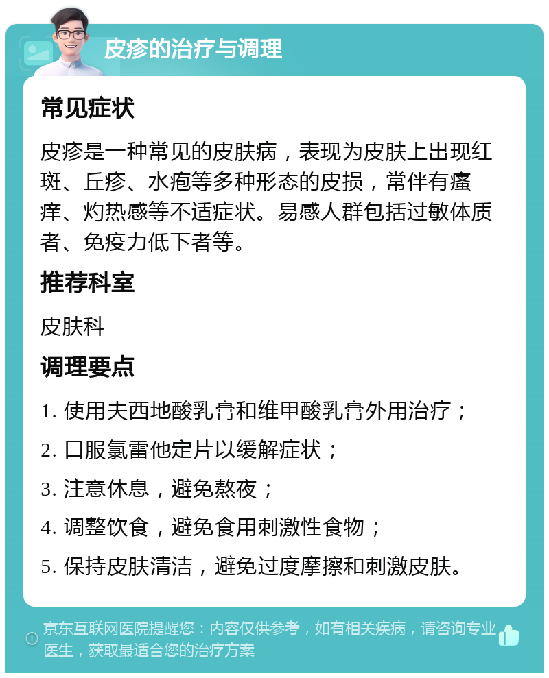 皮疹的治疗与调理 常见症状 皮疹是一种常见的皮肤病，表现为皮肤上出现红斑、丘疹、水疱等多种形态的皮损，常伴有瘙痒、灼热感等不适症状。易感人群包括过敏体质者、免疫力低下者等。 推荐科室 皮肤科 调理要点 1. 使用夫西地酸乳膏和维甲酸乳膏外用治疗； 2. 口服氯雷他定片以缓解症状； 3. 注意休息，避免熬夜； 4. 调整饮食，避免食用刺激性食物； 5. 保持皮肤清洁，避免过度摩擦和刺激皮肤。