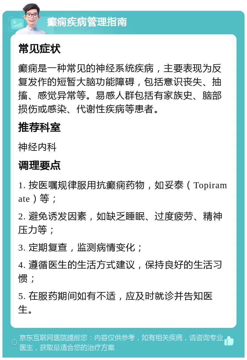 癫痫疾病管理指南 常见症状 癫痫是一种常见的神经系统疾病，主要表现为反复发作的短暂大脑功能障碍，包括意识丧失、抽搐、感觉异常等。易感人群包括有家族史、脑部损伤或感染、代谢性疾病等患者。 推荐科室 神经内科 调理要点 1. 按医嘱规律服用抗癫痫药物，如妥泰（Topiramate）等； 2. 避免诱发因素，如缺乏睡眠、过度疲劳、精神压力等； 3. 定期复查，监测病情变化； 4. 遵循医生的生活方式建议，保持良好的生活习惯； 5. 在服药期间如有不适，应及时就诊并告知医生。