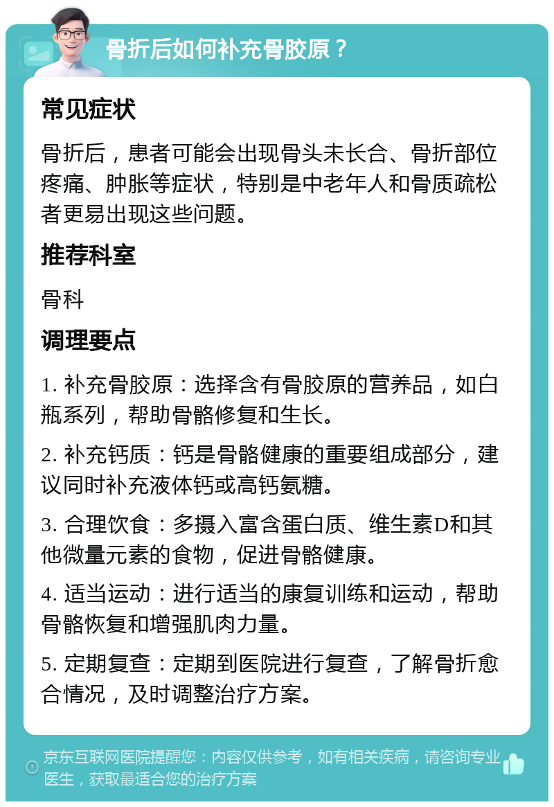 骨折后如何补充骨胶原？ 常见症状 骨折后，患者可能会出现骨头未长合、骨折部位疼痛、肿胀等症状，特别是中老年人和骨质疏松者更易出现这些问题。 推荐科室 骨科 调理要点 1. 补充骨胶原：选择含有骨胶原的营养品，如白瓶系列，帮助骨骼修复和生长。 2. 补充钙质：钙是骨骼健康的重要组成部分，建议同时补充液体钙或高钙氨糖。 3. 合理饮食：多摄入富含蛋白质、维生素D和其他微量元素的食物，促进骨骼健康。 4. 适当运动：进行适当的康复训练和运动，帮助骨骼恢复和增强肌肉力量。 5. 定期复查：定期到医院进行复查，了解骨折愈合情况，及时调整治疗方案。