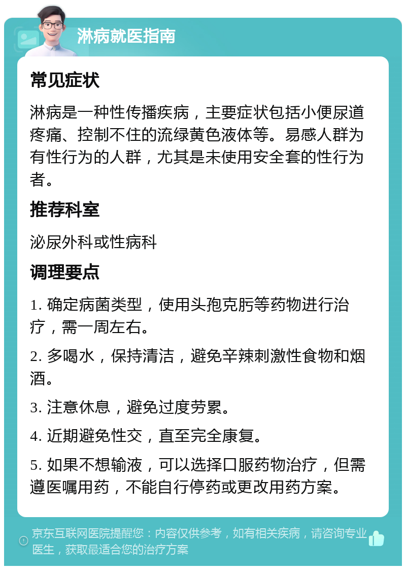 淋病就医指南 常见症状 淋病是一种性传播疾病，主要症状包括小便尿道疼痛、控制不住的流绿黄色液体等。易感人群为有性行为的人群，尤其是未使用安全套的性行为者。 推荐科室 泌尿外科或性病科 调理要点 1. 确定病菌类型，使用头孢克肟等药物进行治疗，需一周左右。 2. 多喝水，保持清洁，避免辛辣刺激性食物和烟酒。 3. 注意休息，避免过度劳累。 4. 近期避免性交，直至完全康复。 5. 如果不想输液，可以选择口服药物治疗，但需遵医嘱用药，不能自行停药或更改用药方案。