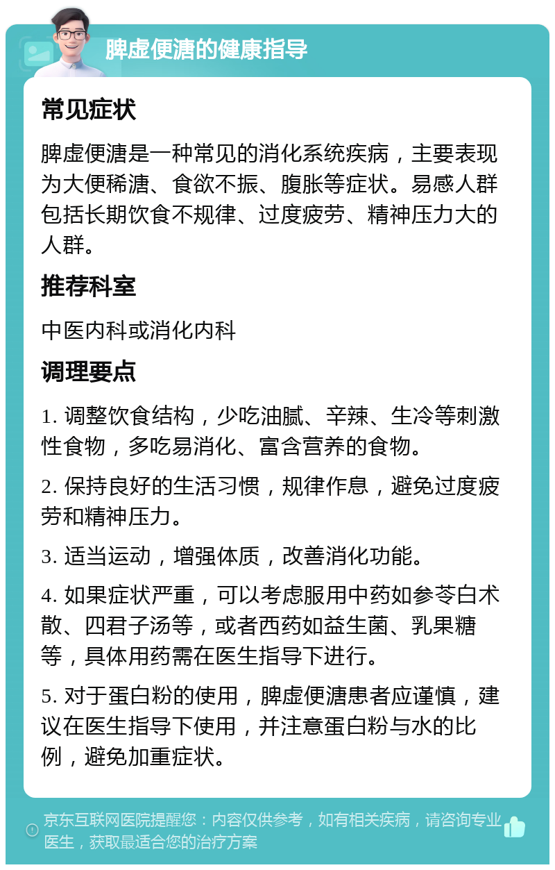 脾虚便溏的健康指导 常见症状 脾虚便溏是一种常见的消化系统疾病，主要表现为大便稀溏、食欲不振、腹胀等症状。易感人群包括长期饮食不规律、过度疲劳、精神压力大的人群。 推荐科室 中医内科或消化内科 调理要点 1. 调整饮食结构，少吃油腻、辛辣、生冷等刺激性食物，多吃易消化、富含营养的食物。 2. 保持良好的生活习惯，规律作息，避免过度疲劳和精神压力。 3. 适当运动，增强体质，改善消化功能。 4. 如果症状严重，可以考虑服用中药如参苓白术散、四君子汤等，或者西药如益生菌、乳果糖等，具体用药需在医生指导下进行。 5. 对于蛋白粉的使用，脾虚便溏患者应谨慎，建议在医生指导下使用，并注意蛋白粉与水的比例，避免加重症状。