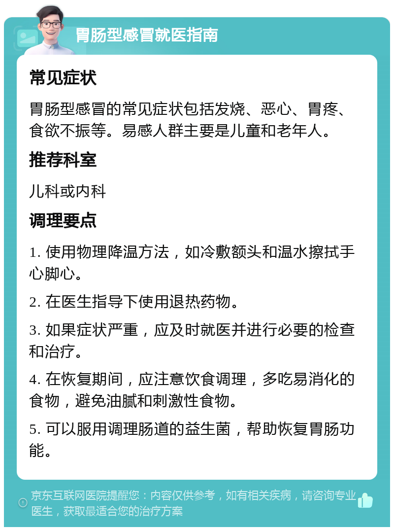 胃肠型感冒就医指南 常见症状 胃肠型感冒的常见症状包括发烧、恶心、胃疼、食欲不振等。易感人群主要是儿童和老年人。 推荐科室 儿科或内科 调理要点 1. 使用物理降温方法，如冷敷额头和温水擦拭手心脚心。 2. 在医生指导下使用退热药物。 3. 如果症状严重，应及时就医并进行必要的检查和治疗。 4. 在恢复期间，应注意饮食调理，多吃易消化的食物，避免油腻和刺激性食物。 5. 可以服用调理肠道的益生菌，帮助恢复胃肠功能。