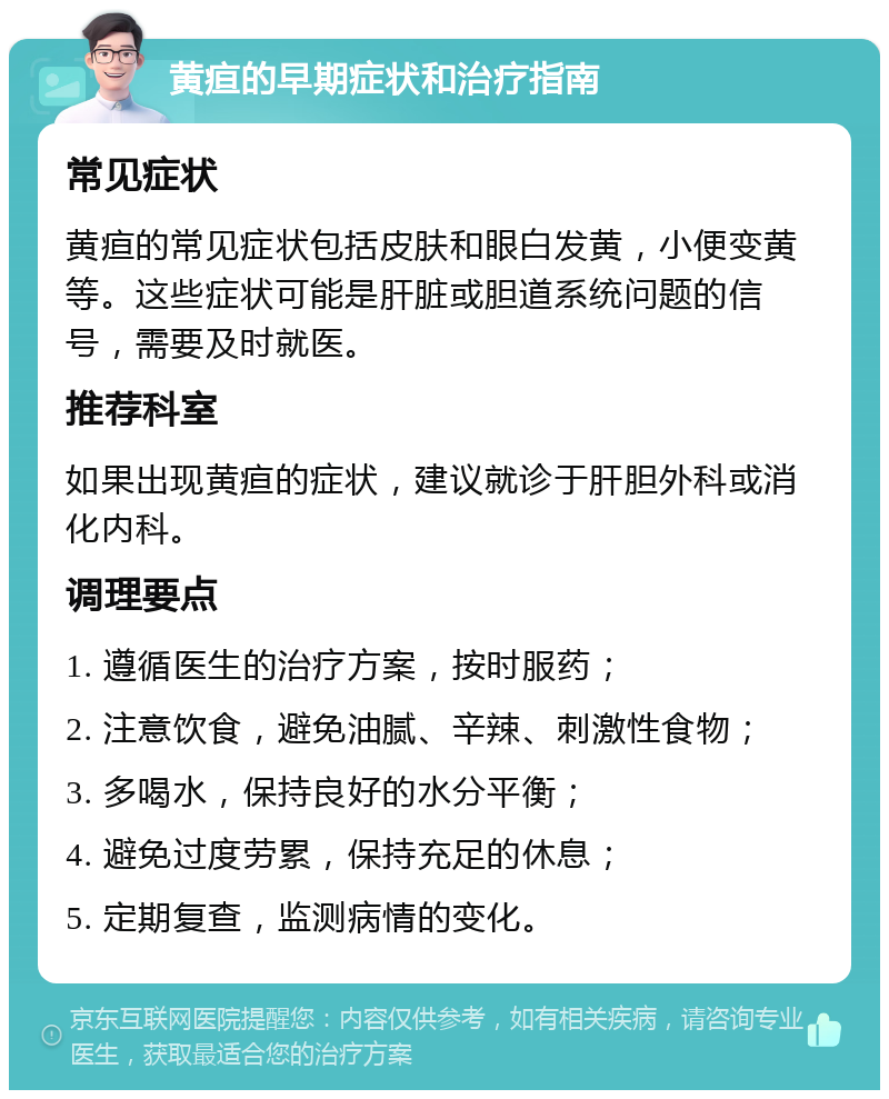 黄疸的早期症状和治疗指南 常见症状 黄疸的常见症状包括皮肤和眼白发黄，小便变黄等。这些症状可能是肝脏或胆道系统问题的信号，需要及时就医。 推荐科室 如果出现黄疸的症状，建议就诊于肝胆外科或消化内科。 调理要点 1. 遵循医生的治疗方案，按时服药； 2. 注意饮食，避免油腻、辛辣、刺激性食物； 3. 多喝水，保持良好的水分平衡； 4. 避免过度劳累，保持充足的休息； 5. 定期复查，监测病情的变化。