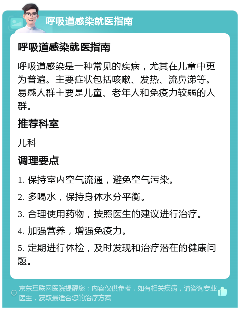 呼吸道感染就医指南 呼吸道感染就医指南 呼吸道感染是一种常见的疾病，尤其在儿童中更为普遍。主要症状包括咳嗽、发热、流鼻涕等。易感人群主要是儿童、老年人和免疫力较弱的人群。 推荐科室 儿科 调理要点 1. 保持室内空气流通，避免空气污染。 2. 多喝水，保持身体水分平衡。 3. 合理使用药物，按照医生的建议进行治疗。 4. 加强营养，增强免疫力。 5. 定期进行体检，及时发现和治疗潜在的健康问题。