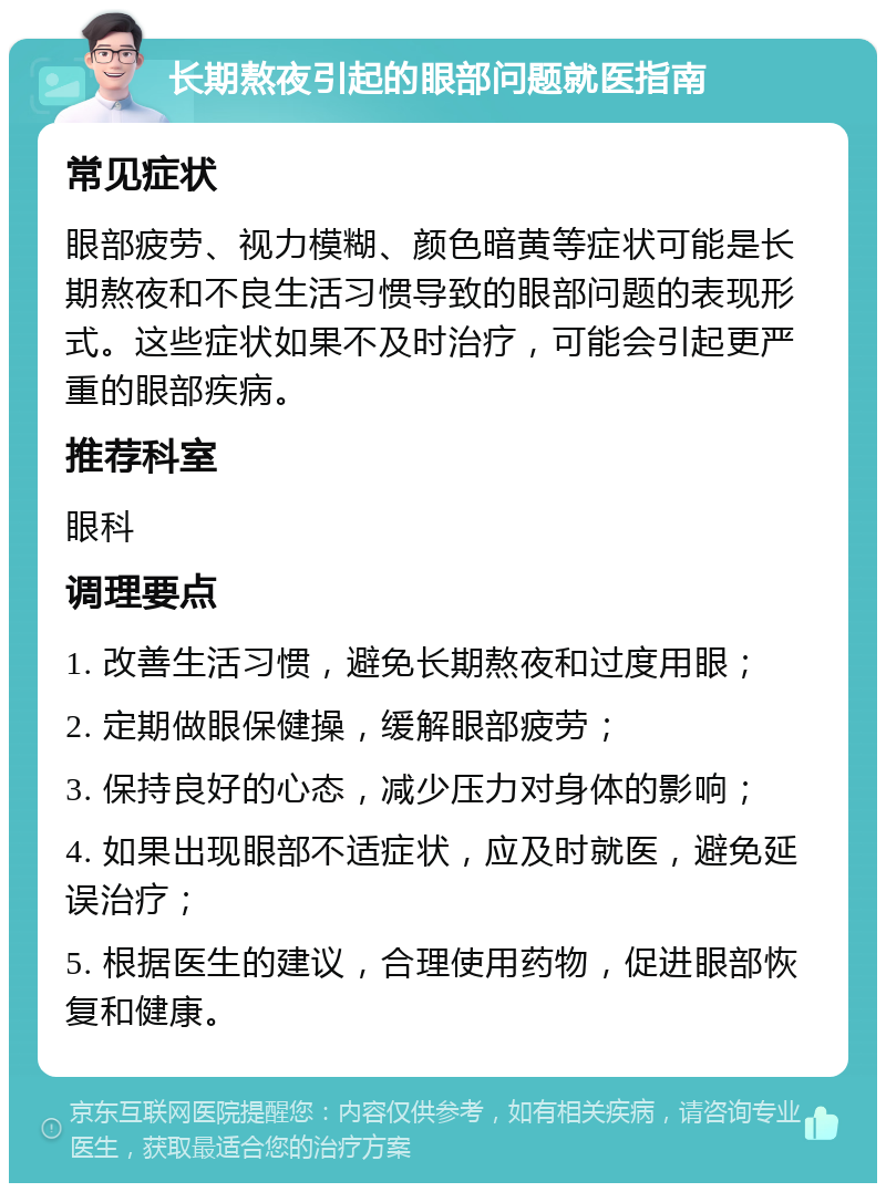 长期熬夜引起的眼部问题就医指南 常见症状 眼部疲劳、视力模糊、颜色暗黄等症状可能是长期熬夜和不良生活习惯导致的眼部问题的表现形式。这些症状如果不及时治疗，可能会引起更严重的眼部疾病。 推荐科室 眼科 调理要点 1. 改善生活习惯，避免长期熬夜和过度用眼； 2. 定期做眼保健操，缓解眼部疲劳； 3. 保持良好的心态，减少压力对身体的影响； 4. 如果出现眼部不适症状，应及时就医，避免延误治疗； 5. 根据医生的建议，合理使用药物，促进眼部恢复和健康。