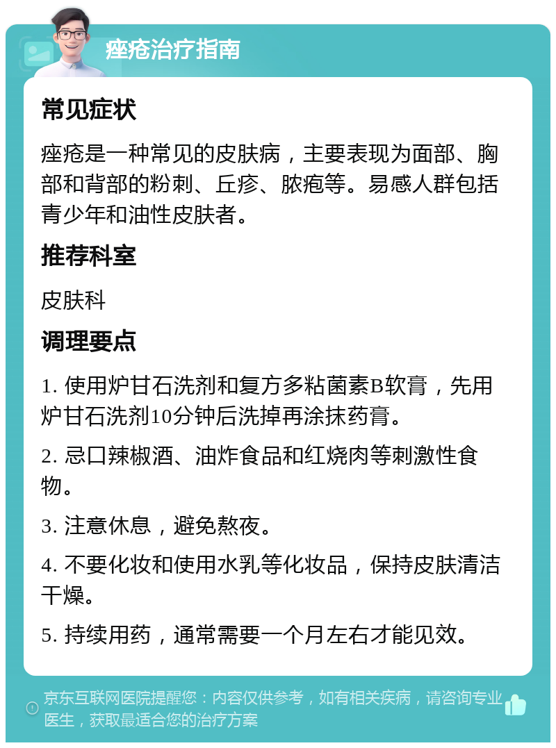 痤疮治疗指南 常见症状 痤疮是一种常见的皮肤病，主要表现为面部、胸部和背部的粉刺、丘疹、脓疱等。易感人群包括青少年和油性皮肤者。 推荐科室 皮肤科 调理要点 1. 使用炉甘石洗剂和复方多粘菌素B软膏，先用炉甘石洗剂10分钟后洗掉再涂抹药膏。 2. 忌口辣椒酒、油炸食品和红烧肉等刺激性食物。 3. 注意休息，避免熬夜。 4. 不要化妆和使用水乳等化妆品，保持皮肤清洁干燥。 5. 持续用药，通常需要一个月左右才能见效。