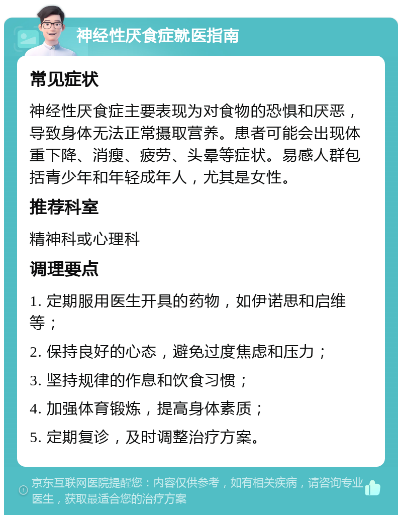 神经性厌食症就医指南 常见症状 神经性厌食症主要表现为对食物的恐惧和厌恶，导致身体无法正常摄取营养。患者可能会出现体重下降、消瘦、疲劳、头晕等症状。易感人群包括青少年和年轻成年人，尤其是女性。 推荐科室 精神科或心理科 调理要点 1. 定期服用医生开具的药物，如伊诺思和启维等； 2. 保持良好的心态，避免过度焦虑和压力； 3. 坚持规律的作息和饮食习惯； 4. 加强体育锻炼，提高身体素质； 5. 定期复诊，及时调整治疗方案。