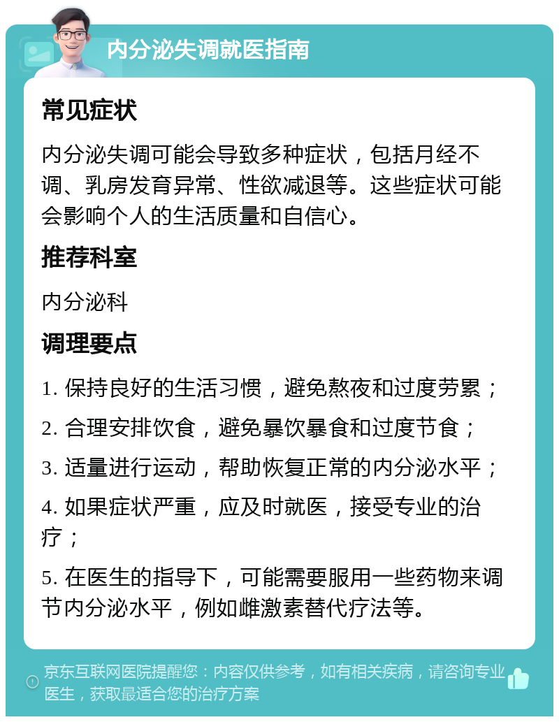 内分泌失调就医指南 常见症状 内分泌失调可能会导致多种症状，包括月经不调、乳房发育异常、性欲减退等。这些症状可能会影响个人的生活质量和自信心。 推荐科室 内分泌科 调理要点 1. 保持良好的生活习惯，避免熬夜和过度劳累； 2. 合理安排饮食，避免暴饮暴食和过度节食； 3. 适量进行运动，帮助恢复正常的内分泌水平； 4. 如果症状严重，应及时就医，接受专业的治疗； 5. 在医生的指导下，可能需要服用一些药物来调节内分泌水平，例如雌激素替代疗法等。