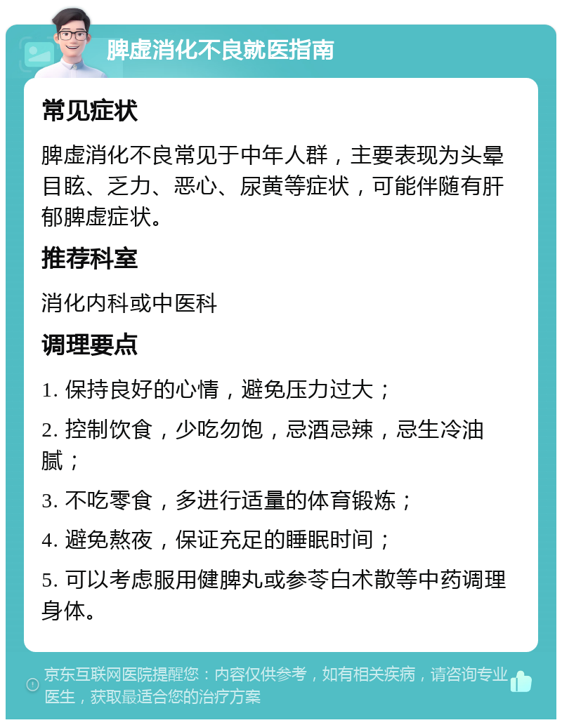 脾虚消化不良就医指南 常见症状 脾虚消化不良常见于中年人群，主要表现为头晕目眩、乏力、恶心、尿黄等症状，可能伴随有肝郁脾虚症状。 推荐科室 消化内科或中医科 调理要点 1. 保持良好的心情，避免压力过大； 2. 控制饮食，少吃勿饱，忌酒忌辣，忌生冷油腻； 3. 不吃零食，多进行适量的体育锻炼； 4. 避免熬夜，保证充足的睡眠时间； 5. 可以考虑服用健脾丸或参苓白术散等中药调理身体。