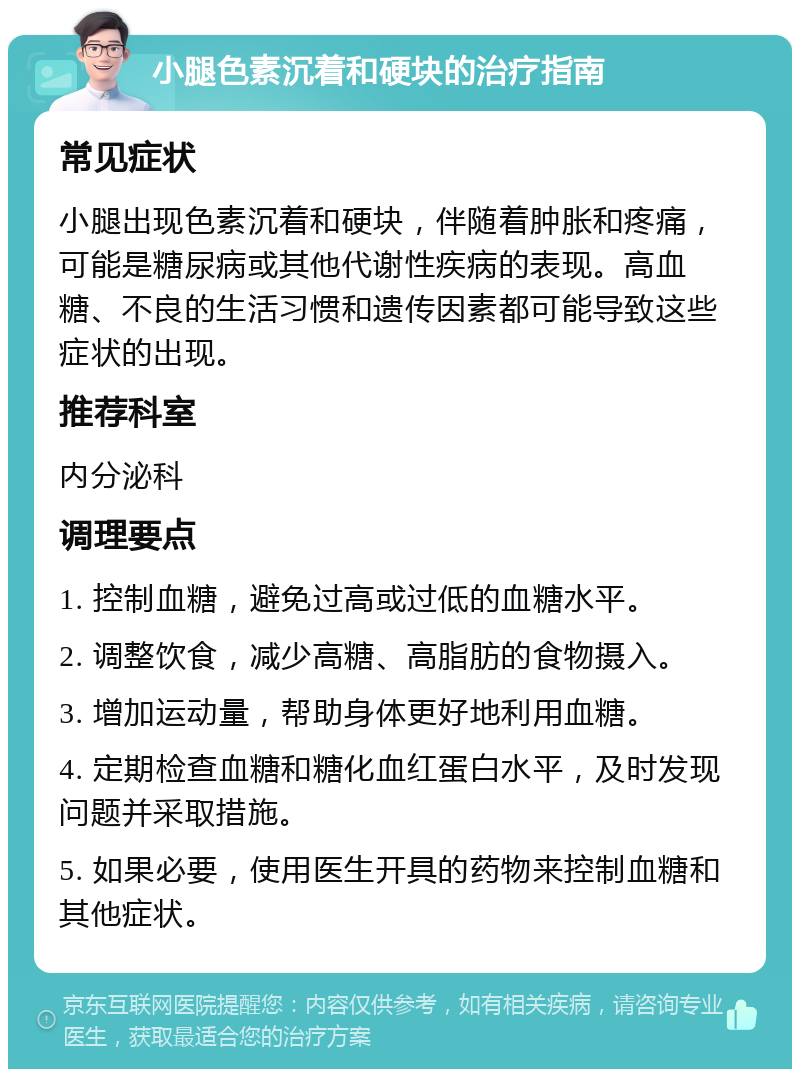 小腿色素沉着和硬块的治疗指南 常见症状 小腿出现色素沉着和硬块，伴随着肿胀和疼痛，可能是糖尿病或其他代谢性疾病的表现。高血糖、不良的生活习惯和遗传因素都可能导致这些症状的出现。 推荐科室 内分泌科 调理要点 1. 控制血糖，避免过高或过低的血糖水平。 2. 调整饮食，减少高糖、高脂肪的食物摄入。 3. 增加运动量，帮助身体更好地利用血糖。 4. 定期检查血糖和糖化血红蛋白水平，及时发现问题并采取措施。 5. 如果必要，使用医生开具的药物来控制血糖和其他症状。