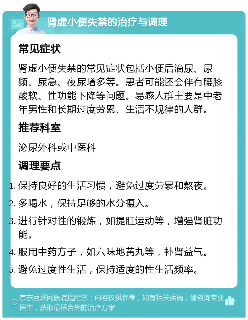 肾虚小便失禁的治疗与调理 常见症状 肾虚小便失禁的常见症状包括小便后滴尿、尿频、尿急、夜尿增多等。患者可能还会伴有腰膝酸软、性功能下降等问题。易感人群主要是中老年男性和长期过度劳累、生活不规律的人群。 推荐科室 泌尿外科或中医科 调理要点 保持良好的生活习惯，避免过度劳累和熬夜。 多喝水，保持足够的水分摄入。 进行针对性的锻炼，如提肛运动等，增强肾脏功能。 服用中药方子，如六味地黄丸等，补肾益气。 避免过度性生活，保持适度的性生活频率。