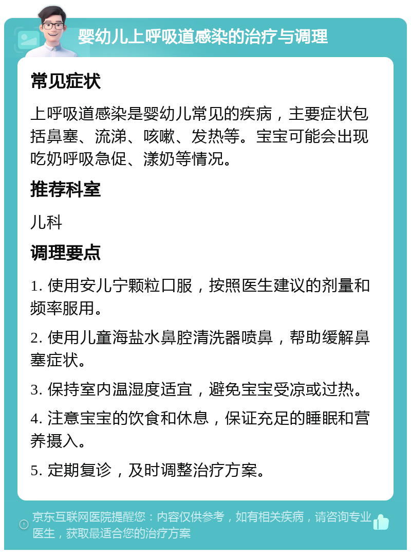 婴幼儿上呼吸道感染的治疗与调理 常见症状 上呼吸道感染是婴幼儿常见的疾病，主要症状包括鼻塞、流涕、咳嗽、发热等。宝宝可能会出现吃奶呼吸急促、漾奶等情况。 推荐科室 儿科 调理要点 1. 使用安儿宁颗粒口服，按照医生建议的剂量和频率服用。 2. 使用儿童海盐水鼻腔清洗器喷鼻，帮助缓解鼻塞症状。 3. 保持室内温湿度适宜，避免宝宝受凉或过热。 4. 注意宝宝的饮食和休息，保证充足的睡眠和营养摄入。 5. 定期复诊，及时调整治疗方案。