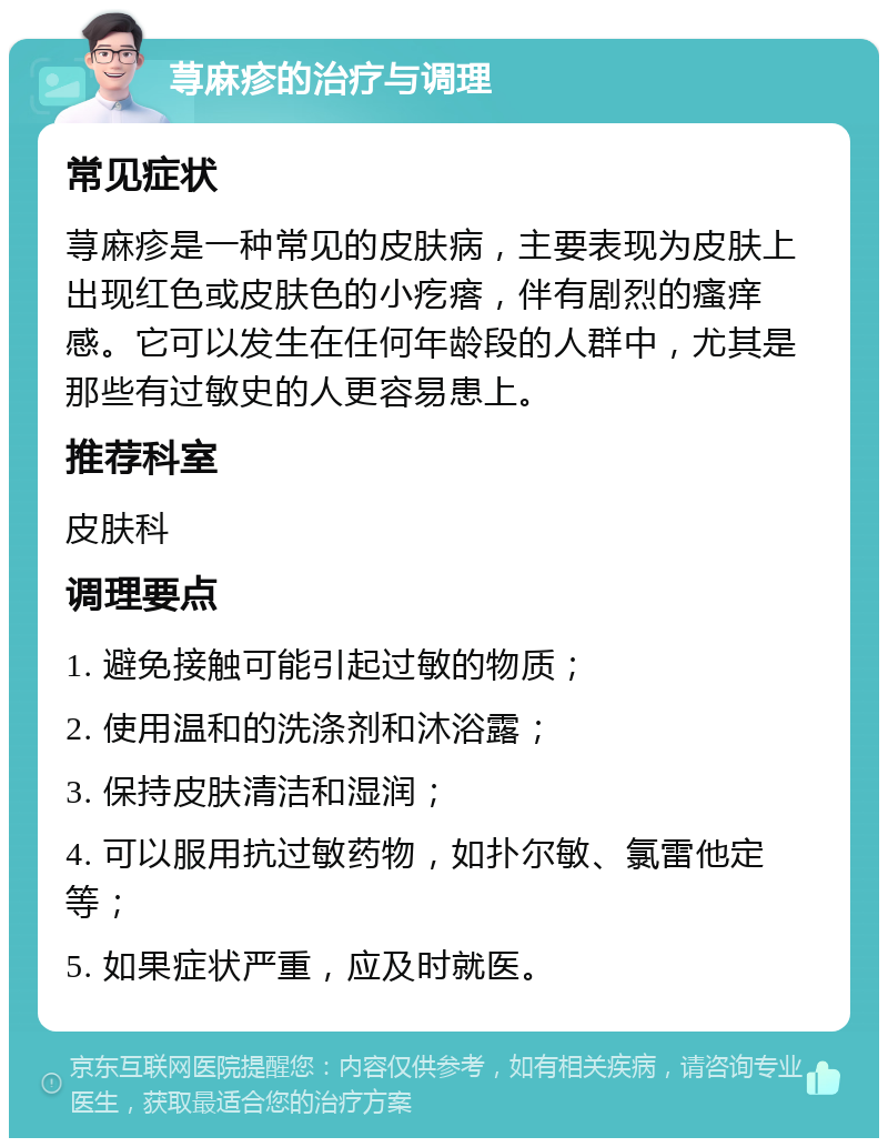 荨麻疹的治疗与调理 常见症状 荨麻疹是一种常见的皮肤病，主要表现为皮肤上出现红色或皮肤色的小疙瘩，伴有剧烈的瘙痒感。它可以发生在任何年龄段的人群中，尤其是那些有过敏史的人更容易患上。 推荐科室 皮肤科 调理要点 1. 避免接触可能引起过敏的物质； 2. 使用温和的洗涤剂和沐浴露； 3. 保持皮肤清洁和湿润； 4. 可以服用抗过敏药物，如扑尔敏、氯雷他定等； 5. 如果症状严重，应及时就医。