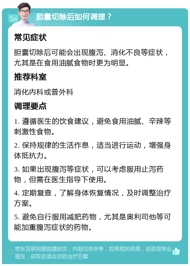 胆囊切除后如何调理？ 常见症状 胆囊切除后可能会出现腹泻、消化不良等症状，尤其是在食用油腻食物时更为明显。 推荐科室 消化内科或普外科 调理要点 1. 遵循医生的饮食建议，避免食用油腻、辛辣等刺激性食物。 2. 保持规律的生活作息，适当进行运动，增强身体抵抗力。 3. 如果出现腹泻等症状，可以考虑服用止泻药物，但需在医生指导下使用。 4. 定期复查，了解身体恢复情况，及时调整治疗方案。 5. 避免自行服用减肥药物，尤其是奥利司他等可能加重腹泻症状的药物。