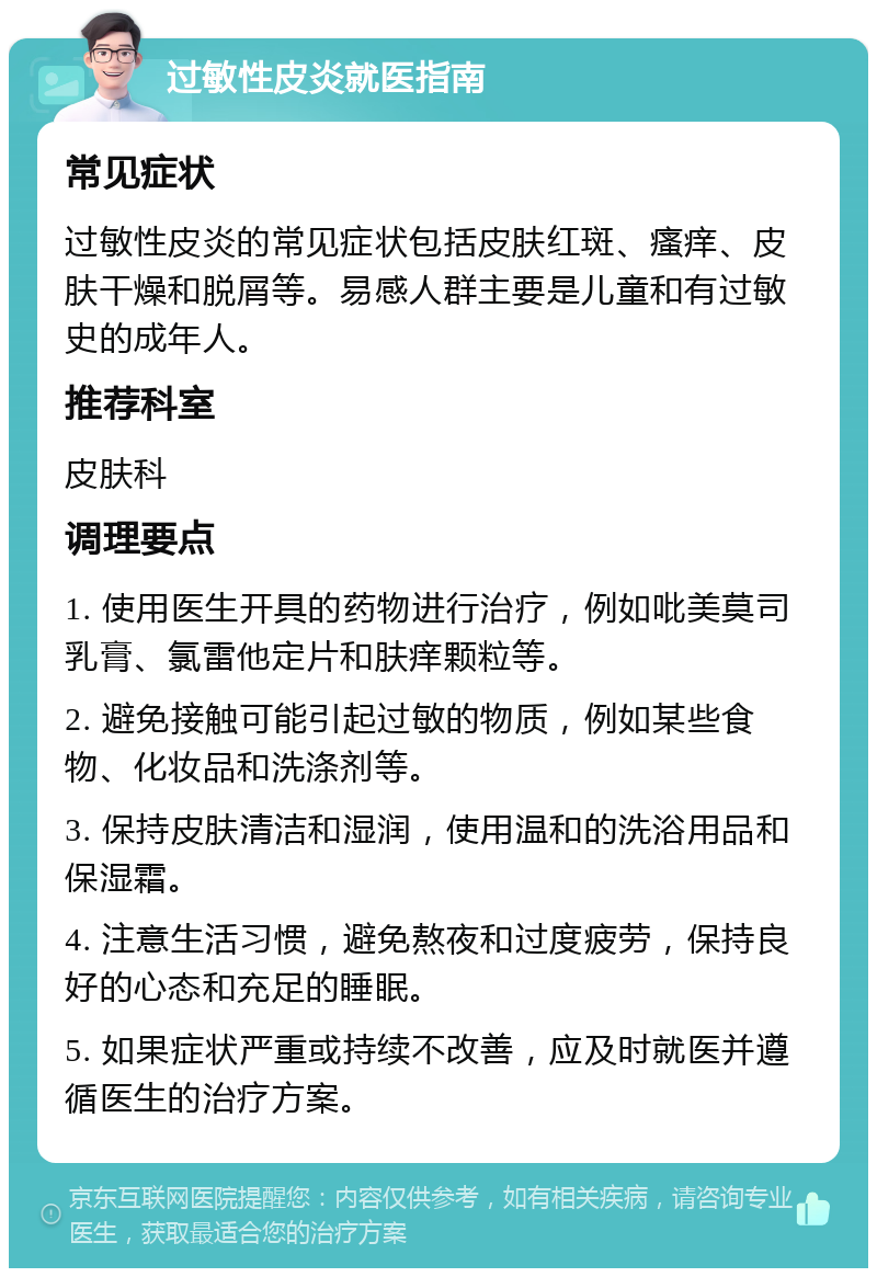 过敏性皮炎就医指南 常见症状 过敏性皮炎的常见症状包括皮肤红斑、瘙痒、皮肤干燥和脱屑等。易感人群主要是儿童和有过敏史的成年人。 推荐科室 皮肤科 调理要点 1. 使用医生开具的药物进行治疗，例如吡美莫司乳膏、氯雷他定片和肤痒颗粒等。 2. 避免接触可能引起过敏的物质，例如某些食物、化妆品和洗涤剂等。 3. 保持皮肤清洁和湿润，使用温和的洗浴用品和保湿霜。 4. 注意生活习惯，避免熬夜和过度疲劳，保持良好的心态和充足的睡眠。 5. 如果症状严重或持续不改善，应及时就医并遵循医生的治疗方案。