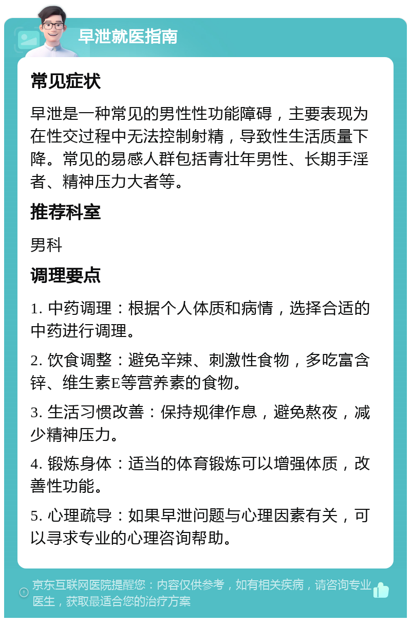 早泄就医指南 常见症状 早泄是一种常见的男性性功能障碍，主要表现为在性交过程中无法控制射精，导致性生活质量下降。常见的易感人群包括青壮年男性、长期手淫者、精神压力大者等。 推荐科室 男科 调理要点 1. 中药调理：根据个人体质和病情，选择合适的中药进行调理。 2. 饮食调整：避免辛辣、刺激性食物，多吃富含锌、维生素E等营养素的食物。 3. 生活习惯改善：保持规律作息，避免熬夜，减少精神压力。 4. 锻炼身体：适当的体育锻炼可以增强体质，改善性功能。 5. 心理疏导：如果早泄问题与心理因素有关，可以寻求专业的心理咨询帮助。