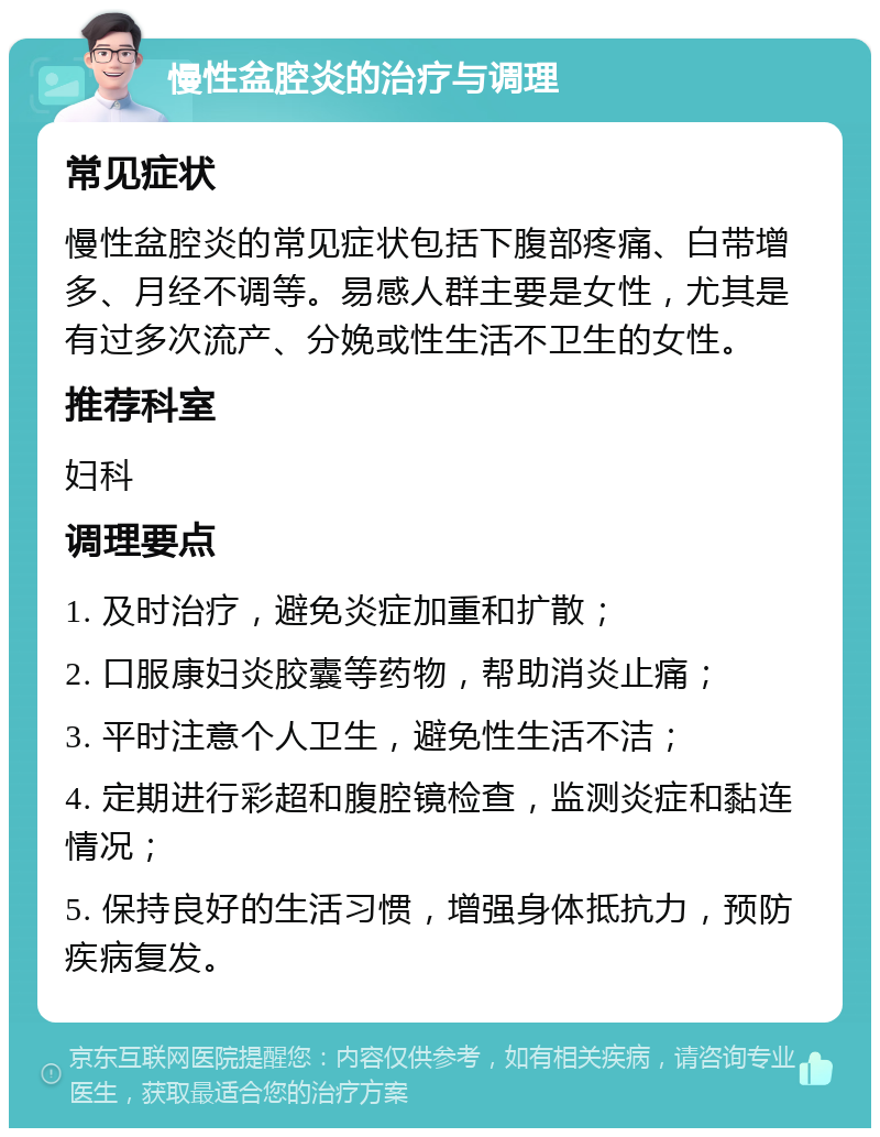 慢性盆腔炎的治疗与调理 常见症状 慢性盆腔炎的常见症状包括下腹部疼痛、白带增多、月经不调等。易感人群主要是女性，尤其是有过多次流产、分娩或性生活不卫生的女性。 推荐科室 妇科 调理要点 1. 及时治疗，避免炎症加重和扩散； 2. 口服康妇炎胶囊等药物，帮助消炎止痛； 3. 平时注意个人卫生，避免性生活不洁； 4. 定期进行彩超和腹腔镜检查，监测炎症和黏连情况； 5. 保持良好的生活习惯，增强身体抵抗力，预防疾病复发。