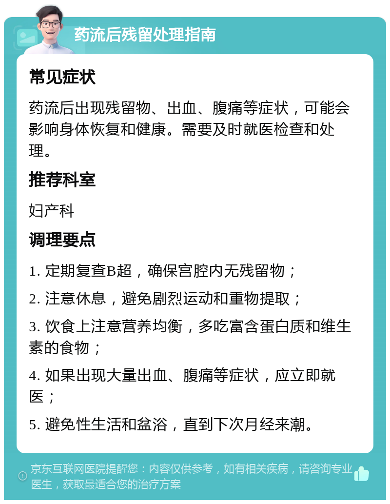 药流后残留处理指南 常见症状 药流后出现残留物、出血、腹痛等症状，可能会影响身体恢复和健康。需要及时就医检查和处理。 推荐科室 妇产科 调理要点 1. 定期复查B超，确保宫腔内无残留物； 2. 注意休息，避免剧烈运动和重物提取； 3. 饮食上注意营养均衡，多吃富含蛋白质和维生素的食物； 4. 如果出现大量出血、腹痛等症状，应立即就医； 5. 避免性生活和盆浴，直到下次月经来潮。