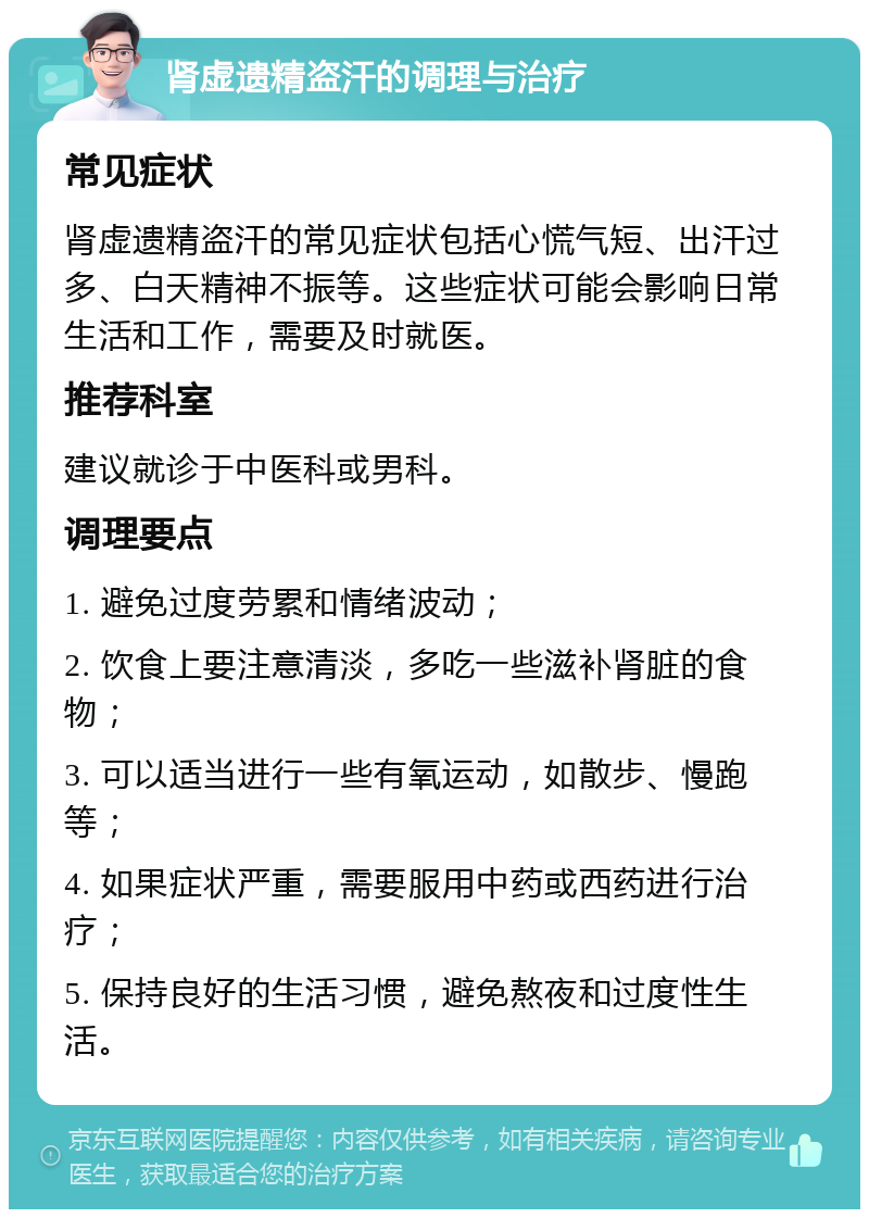 肾虚遗精盗汗的调理与治疗 常见症状 肾虚遗精盗汗的常见症状包括心慌气短、出汗过多、白天精神不振等。这些症状可能会影响日常生活和工作，需要及时就医。 推荐科室 建议就诊于中医科或男科。 调理要点 1. 避免过度劳累和情绪波动； 2. 饮食上要注意清淡，多吃一些滋补肾脏的食物； 3. 可以适当进行一些有氧运动，如散步、慢跑等； 4. 如果症状严重，需要服用中药或西药进行治疗； 5. 保持良好的生活习惯，避免熬夜和过度性生活。