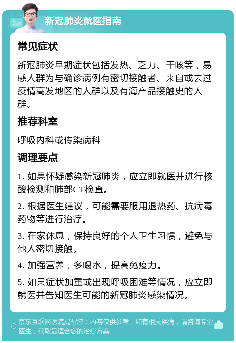 新冠肺炎就医指南 常见症状 新冠肺炎早期症状包括发热、乏力、干咳等，易感人群为与确诊病例有密切接触者、来自或去过疫情高发地区的人群以及有海产品接触史的人群。 推荐科室 呼吸内科或传染病科 调理要点 1. 如果怀疑感染新冠肺炎，应立即就医并进行核酸检测和肺部CT检查。 2. 根据医生建议，可能需要服用退热药、抗病毒药物等进行治疗。 3. 在家休息，保持良好的个人卫生习惯，避免与他人密切接触。 4. 加强营养，多喝水，提高免疫力。 5. 如果症状加重或出现呼吸困难等情况，应立即就医并告知医生可能的新冠肺炎感染情况。