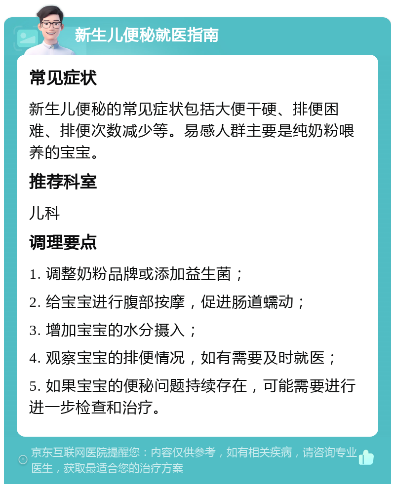 新生儿便秘就医指南 常见症状 新生儿便秘的常见症状包括大便干硬、排便困难、排便次数减少等。易感人群主要是纯奶粉喂养的宝宝。 推荐科室 儿科 调理要点 1. 调整奶粉品牌或添加益生菌； 2. 给宝宝进行腹部按摩，促进肠道蠕动； 3. 增加宝宝的水分摄入； 4. 观察宝宝的排便情况，如有需要及时就医； 5. 如果宝宝的便秘问题持续存在，可能需要进行进一步检查和治疗。