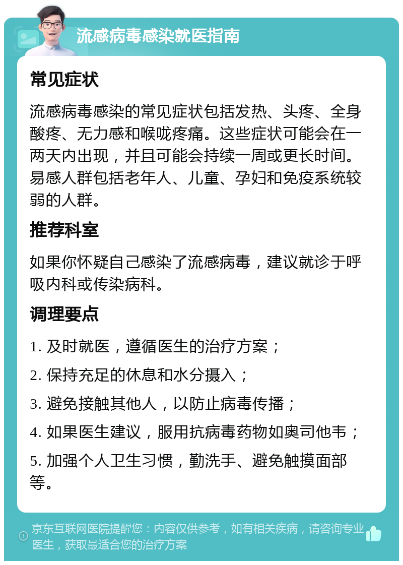 流感病毒感染就医指南 常见症状 流感病毒感染的常见症状包括发热、头疼、全身酸疼、无力感和喉咙疼痛。这些症状可能会在一两天内出现，并且可能会持续一周或更长时间。易感人群包括老年人、儿童、孕妇和免疫系统较弱的人群。 推荐科室 如果你怀疑自己感染了流感病毒，建议就诊于呼吸内科或传染病科。 调理要点 1. 及时就医，遵循医生的治疗方案； 2. 保持充足的休息和水分摄入； 3. 避免接触其他人，以防止病毒传播； 4. 如果医生建议，服用抗病毒药物如奥司他韦； 5. 加强个人卫生习惯，勤洗手、避免触摸面部等。