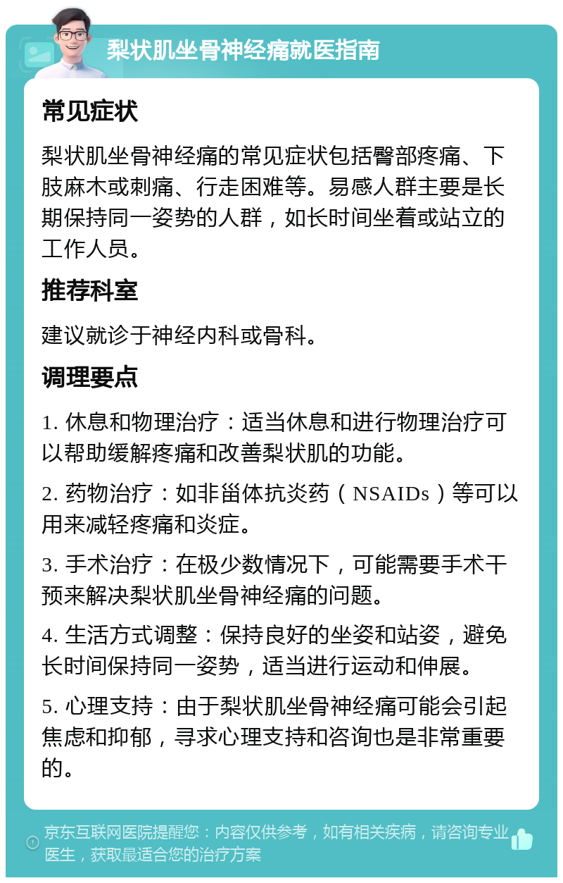 梨状肌坐骨神经痛就医指南 常见症状 梨状肌坐骨神经痛的常见症状包括臀部疼痛、下肢麻木或刺痛、行走困难等。易感人群主要是长期保持同一姿势的人群，如长时间坐着或站立的工作人员。 推荐科室 建议就诊于神经内科或骨科。 调理要点 1. 休息和物理治疗：适当休息和进行物理治疗可以帮助缓解疼痛和改善梨状肌的功能。 2. 药物治疗：如非甾体抗炎药（NSAIDs）等可以用来减轻疼痛和炎症。 3. 手术治疗：在极少数情况下，可能需要手术干预来解决梨状肌坐骨神经痛的问题。 4. 生活方式调整：保持良好的坐姿和站姿，避免长时间保持同一姿势，适当进行运动和伸展。 5. 心理支持：由于梨状肌坐骨神经痛可能会引起焦虑和抑郁，寻求心理支持和咨询也是非常重要的。