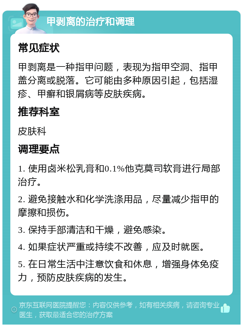 甲剥离的治疗和调理 常见症状 甲剥离是一种指甲问题，表现为指甲空洞、指甲盖分离或脱落。它可能由多种原因引起，包括湿疹、甲癣和银屑病等皮肤疾病。 推荐科室 皮肤科 调理要点 1. 使用卤米松乳膏和0.1%他克莫司软膏进行局部治疗。 2. 避免接触水和化学洗涤用品，尽量减少指甲的摩擦和损伤。 3. 保持手部清洁和干燥，避免感染。 4. 如果症状严重或持续不改善，应及时就医。 5. 在日常生活中注意饮食和休息，增强身体免疫力，预防皮肤疾病的发生。