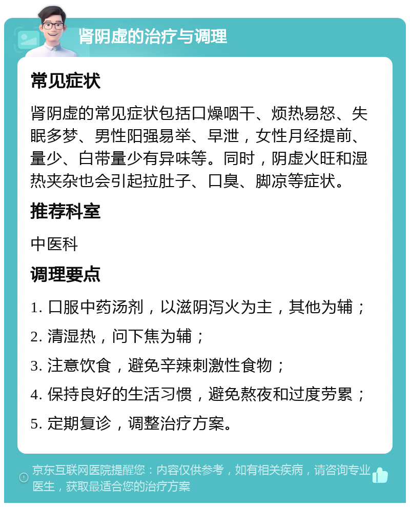 肾阴虚的治疗与调理 常见症状 肾阴虚的常见症状包括口燥咽干、烦热易怒、失眠多梦、男性阳强易举、早泄，女性月经提前、量少、白带量少有异味等。同时，阴虚火旺和湿热夹杂也会引起拉肚子、口臭、脚凉等症状。 推荐科室 中医科 调理要点 1. 口服中药汤剂，以滋阴泻火为主，其他为辅； 2. 清湿热，问下焦为辅； 3. 注意饮食，避免辛辣刺激性食物； 4. 保持良好的生活习惯，避免熬夜和过度劳累； 5. 定期复诊，调整治疗方案。