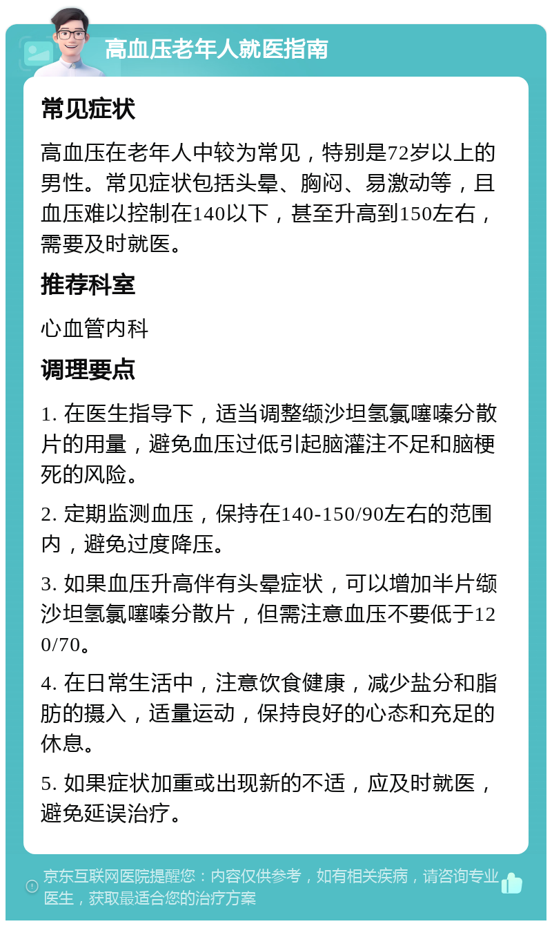 高血压老年人就医指南 常见症状 高血压在老年人中较为常见，特别是72岁以上的男性。常见症状包括头晕、胸闷、易激动等，且血压难以控制在140以下，甚至升高到150左右，需要及时就医。 推荐科室 心血管内科 调理要点 1. 在医生指导下，适当调整缬沙坦氢氯噻嗪分散片的用量，避免血压过低引起脑灌注不足和脑梗死的风险。 2. 定期监测血压，保持在140-150/90左右的范围内，避免过度降压。 3. 如果血压升高伴有头晕症状，可以增加半片缬沙坦氢氯噻嗪分散片，但需注意血压不要低于120/70。 4. 在日常生活中，注意饮食健康，减少盐分和脂肪的摄入，适量运动，保持良好的心态和充足的休息。 5. 如果症状加重或出现新的不适，应及时就医，避免延误治疗。