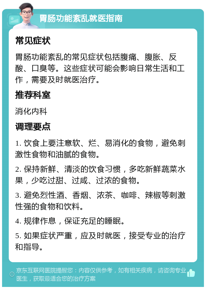 胃肠功能紊乱就医指南 常见症状 胃肠功能紊乱的常见症状包括腹痛、腹胀、反酸、口臭等。这些症状可能会影响日常生活和工作，需要及时就医治疗。 推荐科室 消化内科 调理要点 1. 饮食上要注意软、烂、易消化的食物，避免刺激性食物和油腻的食物。 2. 保持新鲜、清淡的饮食习惯，多吃新鲜蔬菜水果，少吃过甜、过咸、过浓的食物。 3. 避免烈性酒、香烟、浓茶、咖啡、辣椒等刺激性强的食物和饮料。 4. 规律作息，保证充足的睡眠。 5. 如果症状严重，应及时就医，接受专业的治疗和指导。