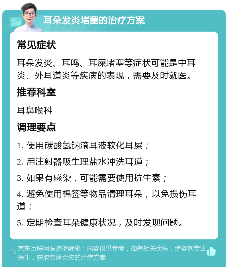 耳朵发炎堵塞的治疗方案 常见症状 耳朵发炎、耳鸣、耳屎堵塞等症状可能是中耳炎、外耳道炎等疾病的表现，需要及时就医。 推荐科室 耳鼻喉科 调理要点 1. 使用碳酸氢钠滴耳液软化耳屎； 2. 用注射器吸生理盐水冲洗耳道； 3. 如果有感染，可能需要使用抗生素； 4. 避免使用棉签等物品清理耳朵，以免损伤耳道； 5. 定期检查耳朵健康状况，及时发现问题。