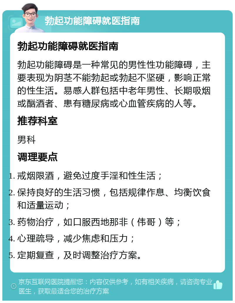 勃起功能障碍就医指南 勃起功能障碍就医指南 勃起功能障碍是一种常见的男性性功能障碍，主要表现为阴茎不能勃起或勃起不坚硬，影响正常的性生活。易感人群包括中老年男性、长期吸烟或酗酒者、患有糖尿病或心血管疾病的人等。 推荐科室 男科 调理要点 戒烟限酒，避免过度手淫和性生活； 保持良好的生活习惯，包括规律作息、均衡饮食和适量运动； 药物治疗，如口服西地那非（伟哥）等； 心理疏导，减少焦虑和压力； 定期复查，及时调整治疗方案。