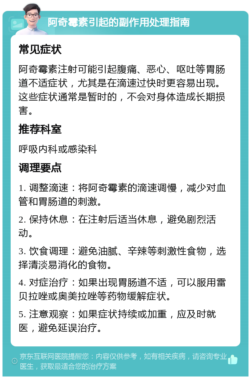 阿奇霉素引起的副作用处理指南 常见症状 阿奇霉素注射可能引起腹痛、恶心、呕吐等胃肠道不适症状，尤其是在滴速过快时更容易出现。这些症状通常是暂时的，不会对身体造成长期损害。 推荐科室 呼吸内科或感染科 调理要点 1. 调整滴速：将阿奇霉素的滴速调慢，减少对血管和胃肠道的刺激。 2. 保持休息：在注射后适当休息，避免剧烈活动。 3. 饮食调理：避免油腻、辛辣等刺激性食物，选择清淡易消化的食物。 4. 对症治疗：如果出现胃肠道不适，可以服用雷贝拉唑或奥美拉唑等药物缓解症状。 5. 注意观察：如果症状持续或加重，应及时就医，避免延误治疗。