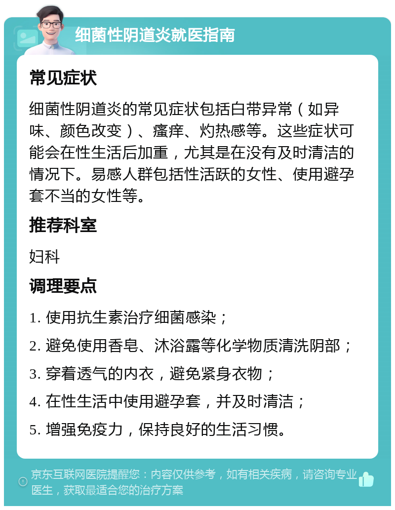 细菌性阴道炎就医指南 常见症状 细菌性阴道炎的常见症状包括白带异常（如异味、颜色改变）、瘙痒、灼热感等。这些症状可能会在性生活后加重，尤其是在没有及时清洁的情况下。易感人群包括性活跃的女性、使用避孕套不当的女性等。 推荐科室 妇科 调理要点 1. 使用抗生素治疗细菌感染； 2. 避免使用香皂、沐浴露等化学物质清洗阴部； 3. 穿着透气的内衣，避免紧身衣物； 4. 在性生活中使用避孕套，并及时清洁； 5. 增强免疫力，保持良好的生活习惯。