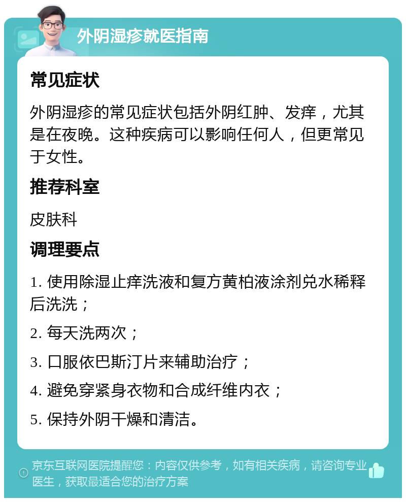 外阴湿疹就医指南 常见症状 外阴湿疹的常见症状包括外阴红肿、发痒，尤其是在夜晚。这种疾病可以影响任何人，但更常见于女性。 推荐科室 皮肤科 调理要点 1. 使用除湿止痒洗液和复方黄柏液涂剂兑水稀释后洗洗； 2. 每天洗两次； 3. 口服依巴斯汀片来辅助治疗； 4. 避免穿紧身衣物和合成纤维内衣； 5. 保持外阴干燥和清洁。