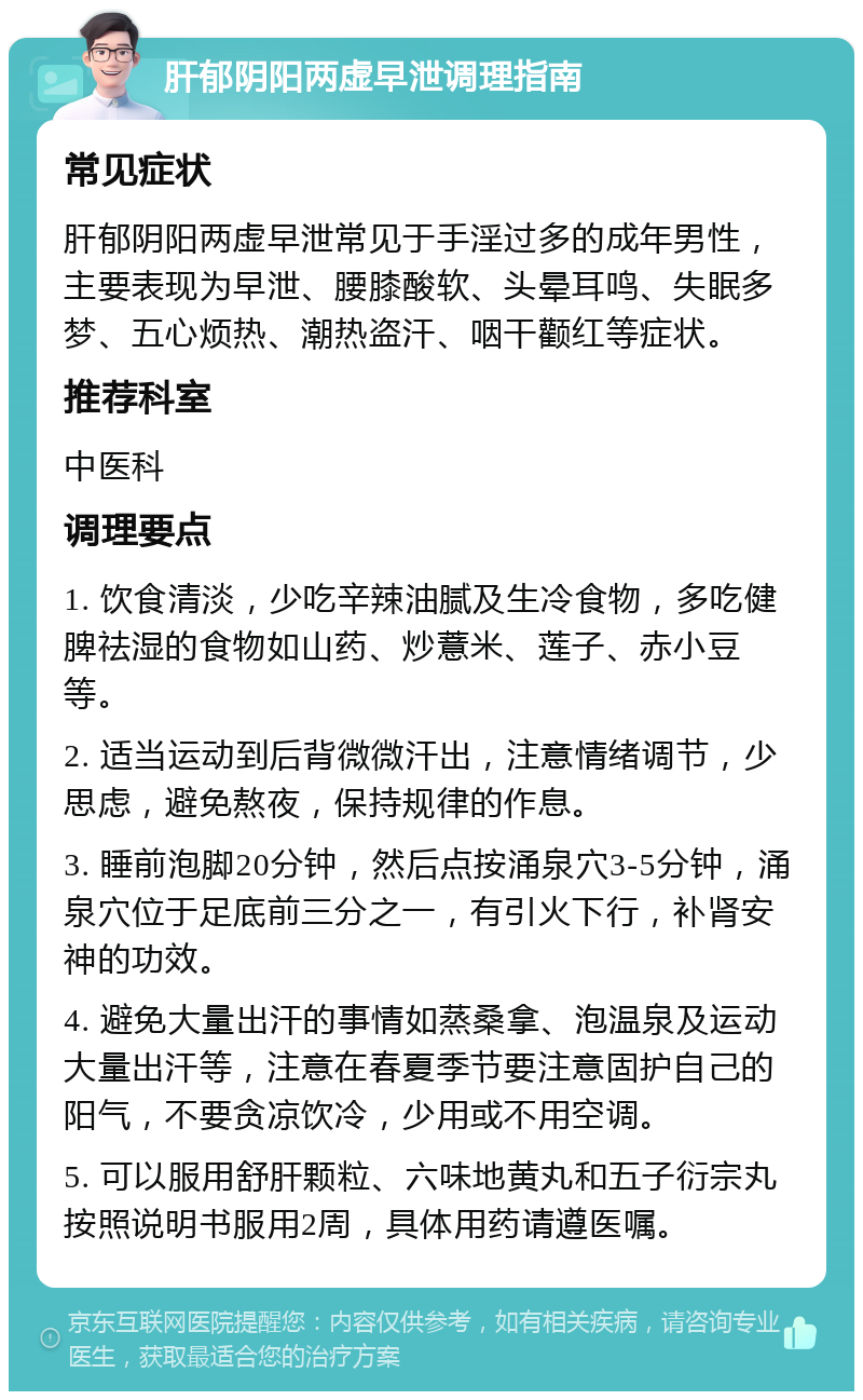 肝郁阴阳两虚早泄调理指南 常见症状 肝郁阴阳两虚早泄常见于手淫过多的成年男性，主要表现为早泄、腰膝酸软、头晕耳鸣、失眠多梦、五心烦热、潮热盗汗、咽干颧红等症状。 推荐科室 中医科 调理要点 1. 饮食清淡，少吃辛辣油腻及生冷食物，多吃健脾祛湿的食物如山药、炒薏米、莲子、赤小豆等。 2. 适当运动到后背微微汗出，注意情绪调节，少思虑，避免熬夜，保持规律的作息。 3. 睡前泡脚20分钟，然后点按涌泉穴3-5分钟，涌泉穴位于足底前三分之一，有引火下行，补肾安神的功效。 4. 避免大量出汗的事情如蒸桑拿、泡温泉及运动大量出汗等，注意在春夏季节要注意固护自己的阳气，不要贪凉饮冷，少用或不用空调。 5. 可以服用舒肝颗粒、六味地黄丸和五子衍宗丸按照说明书服用2周，具体用药请遵医嘱。