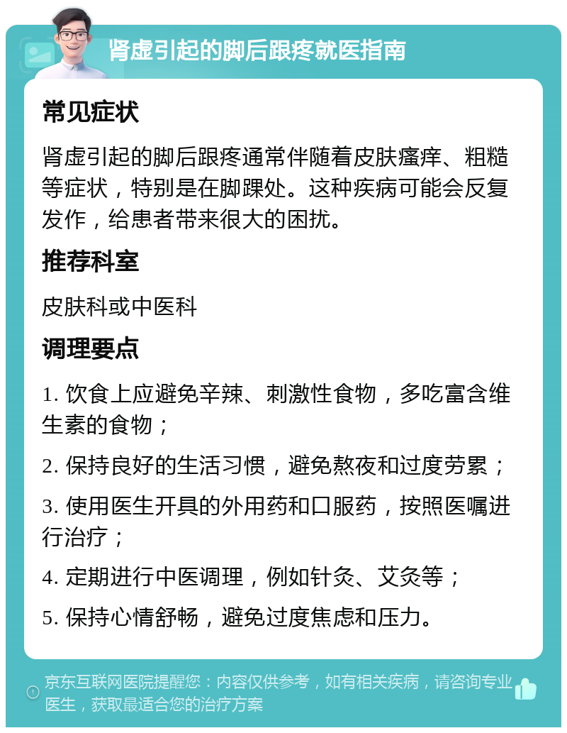 肾虚引起的脚后跟疼就医指南 常见症状 肾虚引起的脚后跟疼通常伴随着皮肤瘙痒、粗糙等症状，特别是在脚踝处。这种疾病可能会反复发作，给患者带来很大的困扰。 推荐科室 皮肤科或中医科 调理要点 1. 饮食上应避免辛辣、刺激性食物，多吃富含维生素的食物； 2. 保持良好的生活习惯，避免熬夜和过度劳累； 3. 使用医生开具的外用药和口服药，按照医嘱进行治疗； 4. 定期进行中医调理，例如针灸、艾灸等； 5. 保持心情舒畅，避免过度焦虑和压力。