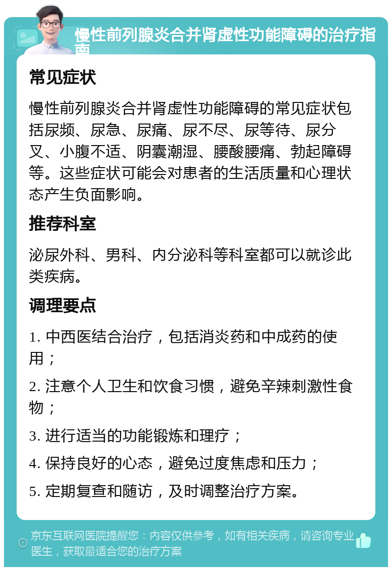 慢性前列腺炎合并肾虚性功能障碍的治疗指南 常见症状 慢性前列腺炎合并肾虚性功能障碍的常见症状包括尿频、尿急、尿痛、尿不尽、尿等待、尿分叉、小腹不适、阴囊潮湿、腰酸腰痛、勃起障碍等。这些症状可能会对患者的生活质量和心理状态产生负面影响。 推荐科室 泌尿外科、男科、内分泌科等科室都可以就诊此类疾病。 调理要点 1. 中西医结合治疗，包括消炎药和中成药的使用； 2. 注意个人卫生和饮食习惯，避免辛辣刺激性食物； 3. 进行适当的功能锻炼和理疗； 4. 保持良好的心态，避免过度焦虑和压力； 5. 定期复查和随访，及时调整治疗方案。