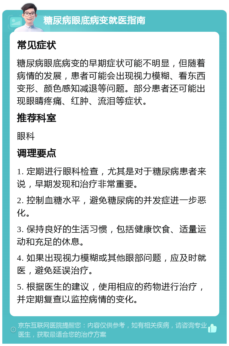 糖尿病眼底病变就医指南 常见症状 糖尿病眼底病变的早期症状可能不明显，但随着病情的发展，患者可能会出现视力模糊、看东西变形、颜色感知减退等问题。部分患者还可能出现眼睛疼痛、红肿、流泪等症状。 推荐科室 眼科 调理要点 1. 定期进行眼科检查，尤其是对于糖尿病患者来说，早期发现和治疗非常重要。 2. 控制血糖水平，避免糖尿病的并发症进一步恶化。 3. 保持良好的生活习惯，包括健康饮食、适量运动和充足的休息。 4. 如果出现视力模糊或其他眼部问题，应及时就医，避免延误治疗。 5. 根据医生的建议，使用相应的药物进行治疗，并定期复查以监控病情的变化。