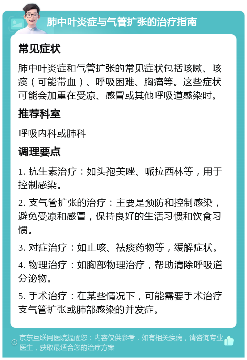 肺中叶炎症与气管扩张的治疗指南 常见症状 肺中叶炎症和气管扩张的常见症状包括咳嗽、咳痰（可能带血）、呼吸困难、胸痛等。这些症状可能会加重在受凉、感冒或其他呼吸道感染时。 推荐科室 呼吸内科或肺科 调理要点 1. 抗生素治疗：如头孢美唑、哌拉西林等，用于控制感染。 2. 支气管扩张的治疗：主要是预防和控制感染，避免受凉和感冒，保持良好的生活习惯和饮食习惯。 3. 对症治疗：如止咳、祛痰药物等，缓解症状。 4. 物理治疗：如胸部物理治疗，帮助清除呼吸道分泌物。 5. 手术治疗：在某些情况下，可能需要手术治疗支气管扩张或肺部感染的并发症。