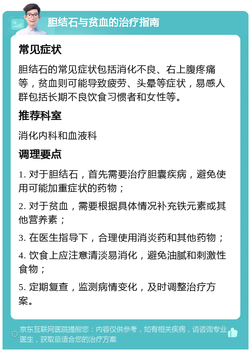 胆结石与贫血的治疗指南 常见症状 胆结石的常见症状包括消化不良、右上腹疼痛等，贫血则可能导致疲劳、头晕等症状，易感人群包括长期不良饮食习惯者和女性等。 推荐科室 消化内科和血液科 调理要点 1. 对于胆结石，首先需要治疗胆囊疾病，避免使用可能加重症状的药物； 2. 对于贫血，需要根据具体情况补充铁元素或其他营养素； 3. 在医生指导下，合理使用消炎药和其他药物； 4. 饮食上应注意清淡易消化，避免油腻和刺激性食物； 5. 定期复查，监测病情变化，及时调整治疗方案。