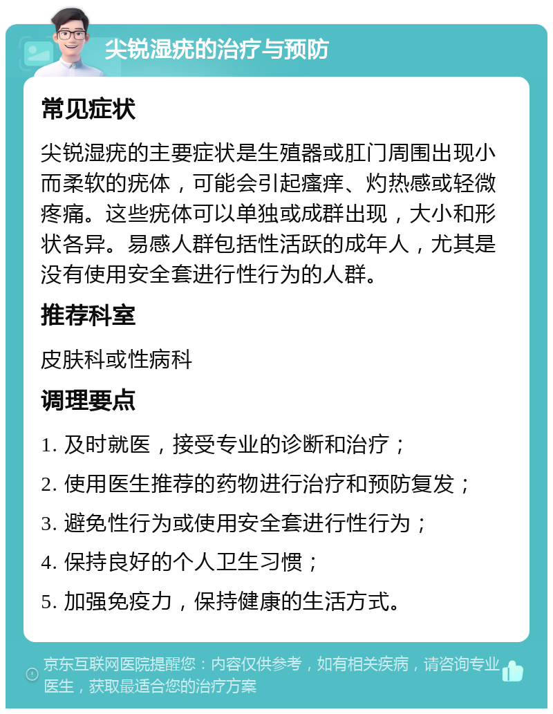 尖锐湿疣的治疗与预防 常见症状 尖锐湿疣的主要症状是生殖器或肛门周围出现小而柔软的疣体，可能会引起瘙痒、灼热感或轻微疼痛。这些疣体可以单独或成群出现，大小和形状各异。易感人群包括性活跃的成年人，尤其是没有使用安全套进行性行为的人群。 推荐科室 皮肤科或性病科 调理要点 1. 及时就医，接受专业的诊断和治疗； 2. 使用医生推荐的药物进行治疗和预防复发； 3. 避免性行为或使用安全套进行性行为； 4. 保持良好的个人卫生习惯； 5. 加强免疫力，保持健康的生活方式。