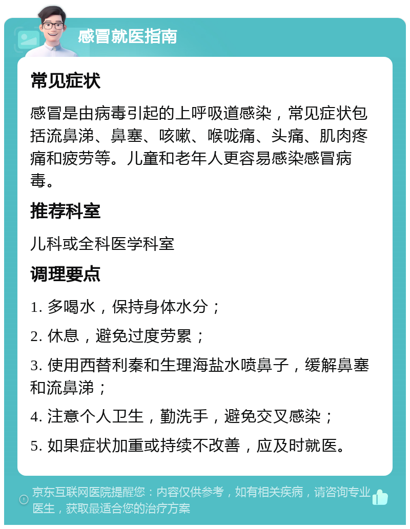 感冒就医指南 常见症状 感冒是由病毒引起的上呼吸道感染，常见症状包括流鼻涕、鼻塞、咳嗽、喉咙痛、头痛、肌肉疼痛和疲劳等。儿童和老年人更容易感染感冒病毒。 推荐科室 儿科或全科医学科室 调理要点 1. 多喝水，保持身体水分； 2. 休息，避免过度劳累； 3. 使用西替利秦和生理海盐水喷鼻子，缓解鼻塞和流鼻涕； 4. 注意个人卫生，勤洗手，避免交叉感染； 5. 如果症状加重或持续不改善，应及时就医。