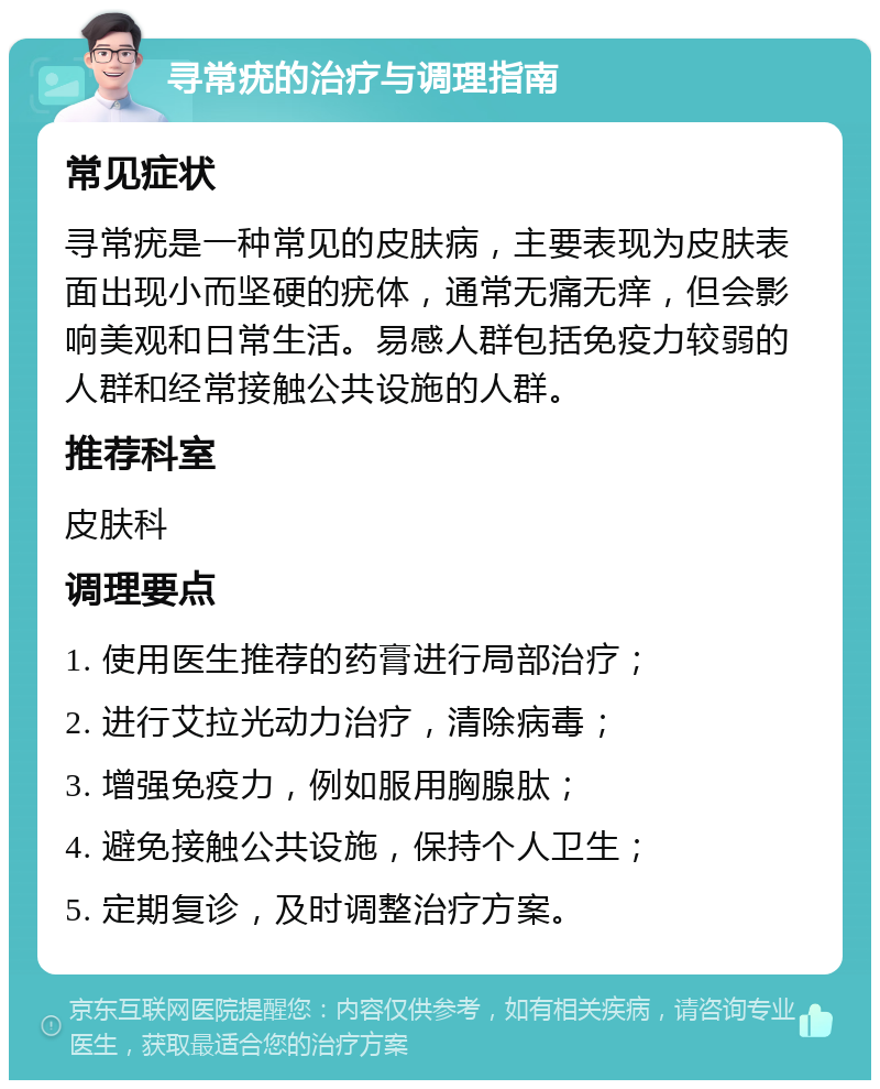 寻常疣的治疗与调理指南 常见症状 寻常疣是一种常见的皮肤病，主要表现为皮肤表面出现小而坚硬的疣体，通常无痛无痒，但会影响美观和日常生活。易感人群包括免疫力较弱的人群和经常接触公共设施的人群。 推荐科室 皮肤科 调理要点 1. 使用医生推荐的药膏进行局部治疗； 2. 进行艾拉光动力治疗，清除病毒； 3. 增强免疫力，例如服用胸腺肽； 4. 避免接触公共设施，保持个人卫生； 5. 定期复诊，及时调整治疗方案。