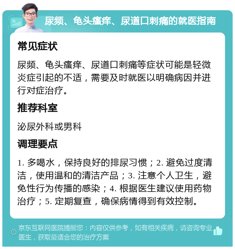 尿频、龟头瘙痒、尿道口刺痛的就医指南 常见症状 尿频、龟头瘙痒、尿道口刺痛等症状可能是轻微炎症引起的不适，需要及时就医以明确病因并进行对症治疗。 推荐科室 泌尿外科或男科 调理要点 1. 多喝水，保持良好的排尿习惯；2. 避免过度清洁，使用温和的清洁产品；3. 注意个人卫生，避免性行为传播的感染；4. 根据医生建议使用药物治疗；5. 定期复查，确保病情得到有效控制。