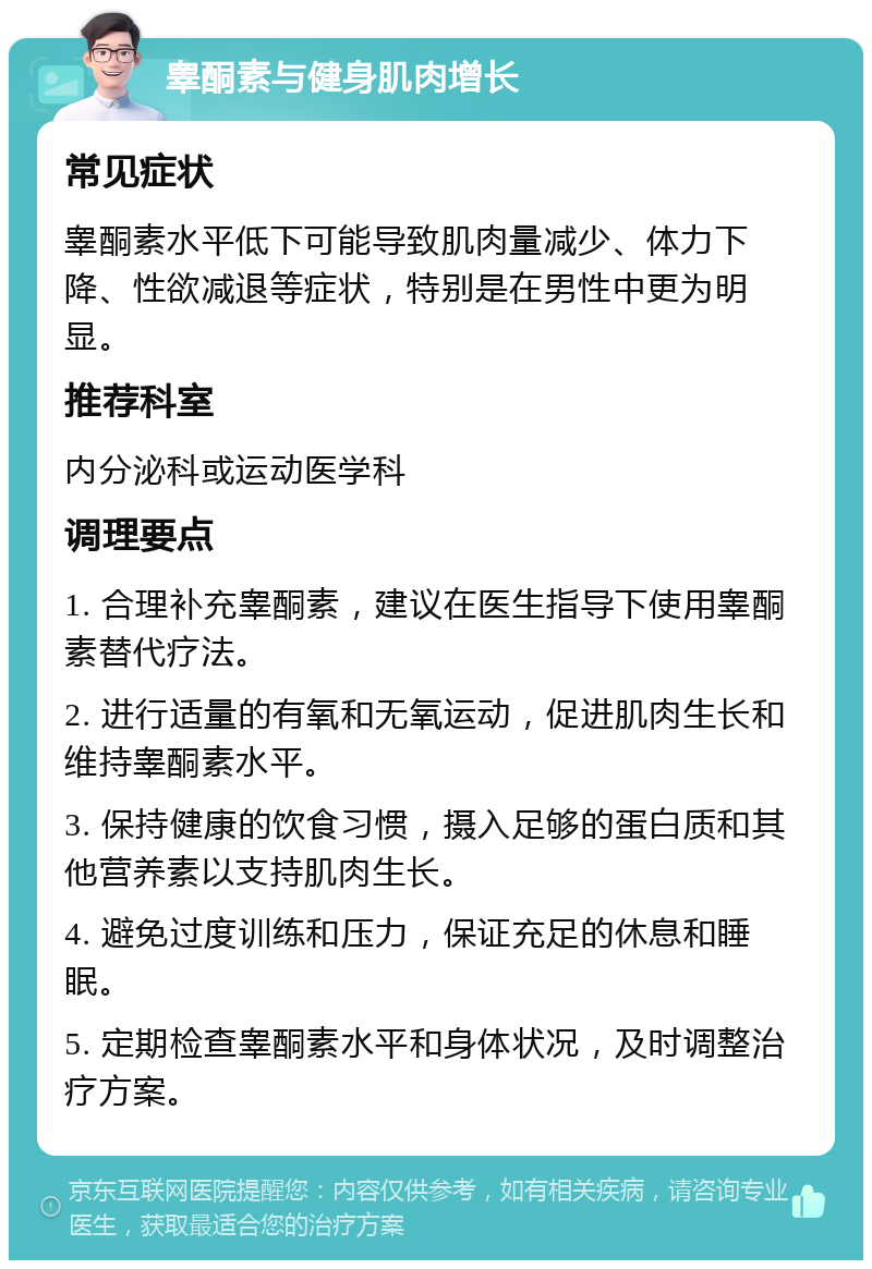 睾酮素与健身肌肉增长 常见症状 睾酮素水平低下可能导致肌肉量减少、体力下降、性欲减退等症状，特别是在男性中更为明显。 推荐科室 内分泌科或运动医学科 调理要点 1. 合理补充睾酮素，建议在医生指导下使用睾酮素替代疗法。 2. 进行适量的有氧和无氧运动，促进肌肉生长和维持睾酮素水平。 3. 保持健康的饮食习惯，摄入足够的蛋白质和其他营养素以支持肌肉生长。 4. 避免过度训练和压力，保证充足的休息和睡眠。 5. 定期检查睾酮素水平和身体状况，及时调整治疗方案。